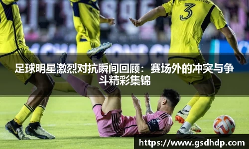 足球明星激烈对抗瞬间回顾：赛场外的冲突与争斗精彩集锦